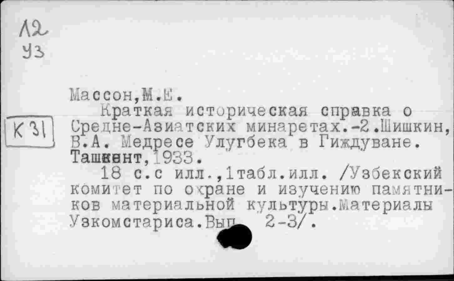 ﻿лг d2>

Массон,М.Е.
Краткая историческая справка о Средне-Азиатских минаретах.-2.Шишкин, В.А. Медресе Улугбека в Гиждуване. Ташкент,1933.
18 с.с илл.,Ітабл.илл. /Узбекский комитет по о<ране и изучению памятников материальной культуры.татериалы Узкомстариса.Рнп^ 2-3/.